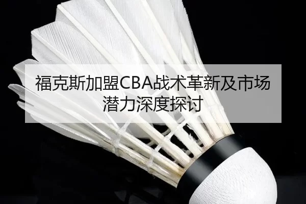 福克斯加盟CBA战术革新及市场潜力深度探讨