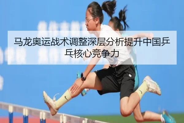 马龙奥运战术调整深层分析提升中国乒乓核心竞争力