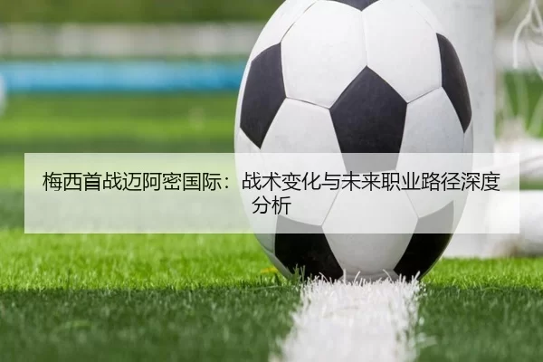 梅西首战迈阿密国际：战术变化与未来职业路径深度分析
